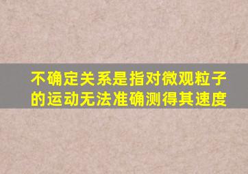 不确定关系是指对微观粒子的运动无法准确测得其速度