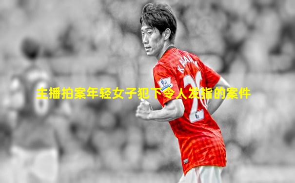 主播拍案年轻女子犯下令人发指的案件