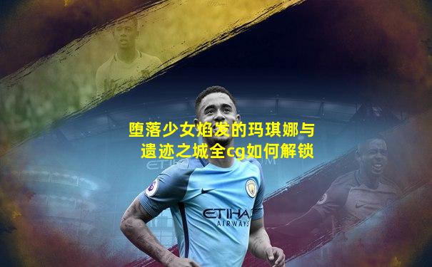 堕落少女焰发的玛琪娜与遗迹之城全cg如何解锁