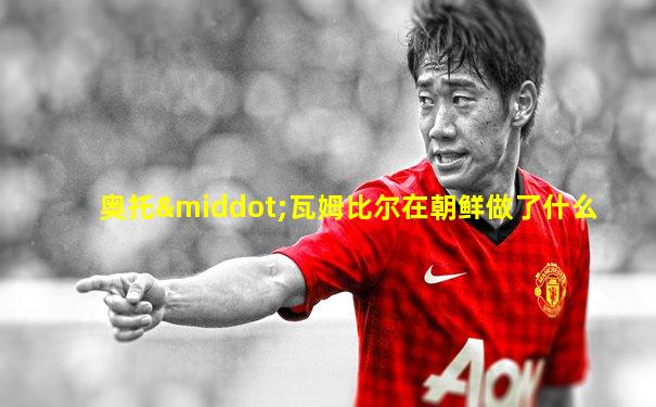 奥托·瓦姆比尔在朝鲜做了什么