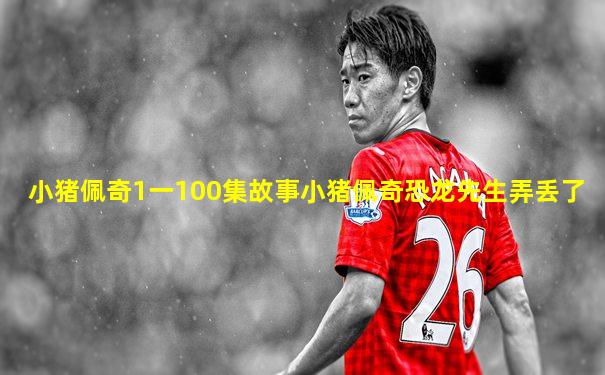 小猪佩奇1一100集故事小猪佩奇恐龙先生弄丢了