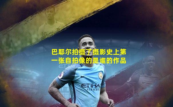 巴耶尔拍摄了摄影史上第一张自拍像的是谁的作品