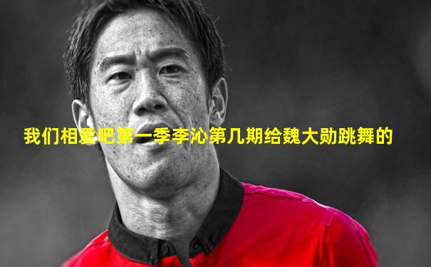 我们相爱吧第一季李沁第几期给魏大勋跳舞的