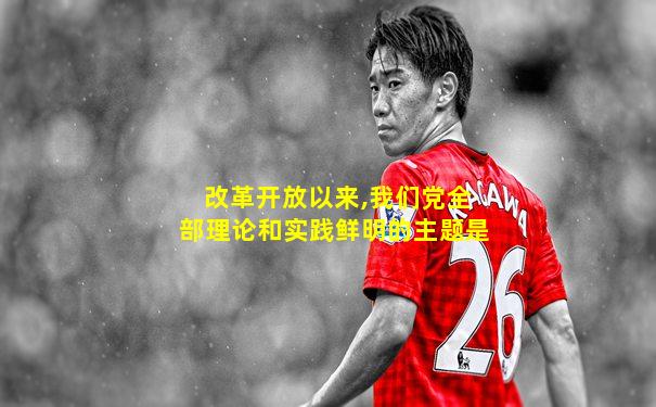 改革开放以来,我们党全部理论和实践鲜明的主题是