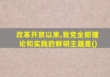 改革开放以来,我党全部理论和实践的鲜明主题是()