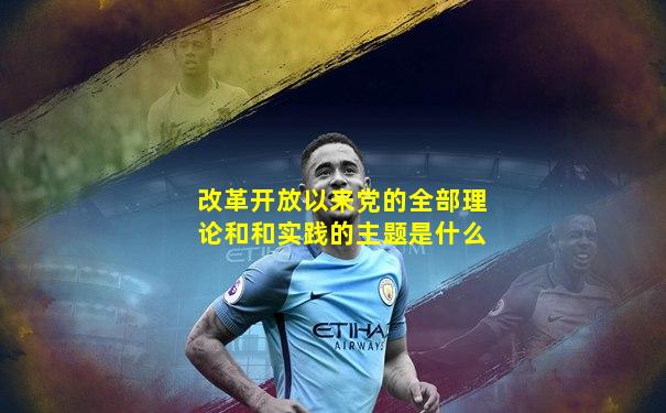 改革开放以来党的全部理论和和实践的主题是什么