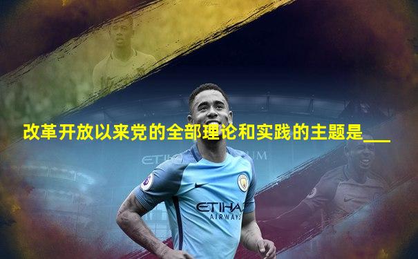 改革开放以来党的全部理论和实践的主题是___