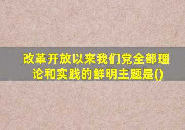改革开放以来我们党全部理论和实践的鲜明主题是()