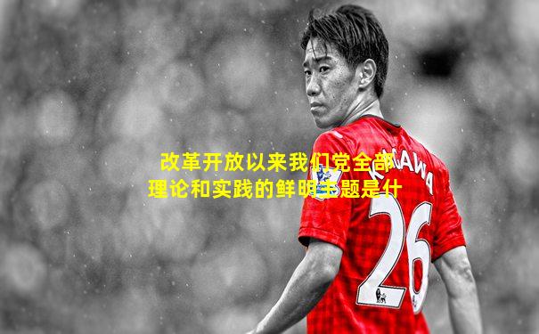 改革开放以来我们党全部理论和实践的鲜明主题是什
