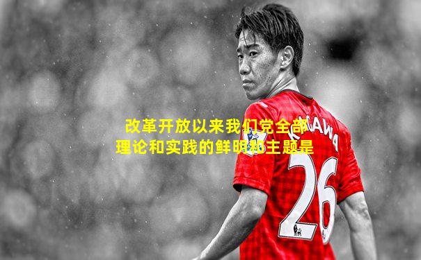 改革开放以来我们党全部理论和实践的鲜明和主题是