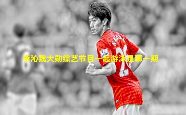 李沁魏大勋综艺节目一起游泳是哪一期