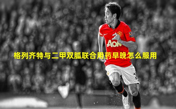 格列齐特与二甲双胍联合用药早晚怎么服用
