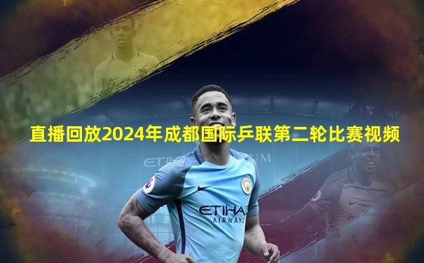 直播回放2024年成都国际乒联第二轮比赛视频