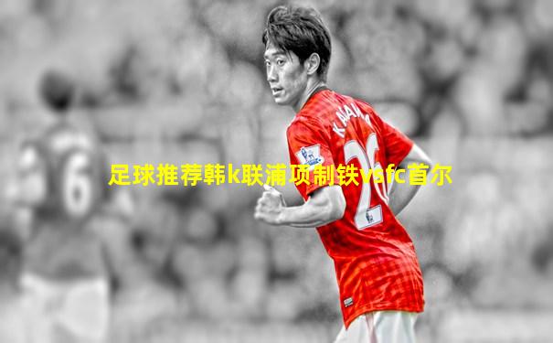 足球推荐韩k联浦项制铁vsfc首尔