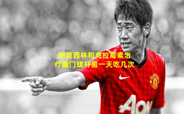 阿莫西林和克拉霉素治疗幽门螺杆菌一天吃几次